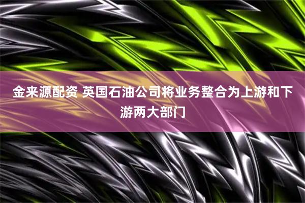 金来源配资 英国石油公司将业务整合为上游和下游两大部门