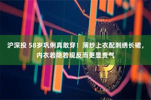 沪深投 58岁巩俐真敢穿！薄纱上衣配刺绣长裙，内衣若隐若现反而更显贵气