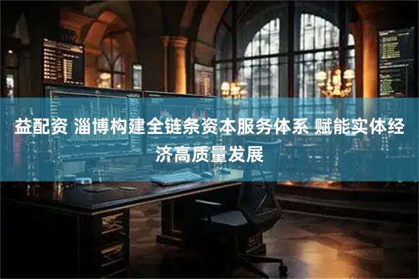 益配资 淄博构建全链条资本服务体系 赋能实体经济高质量发展