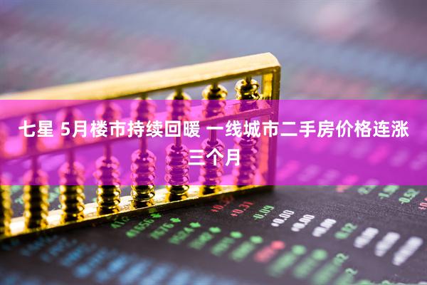 七星 5月楼市持续回暖 一线城市二手房价格连涨三个月
