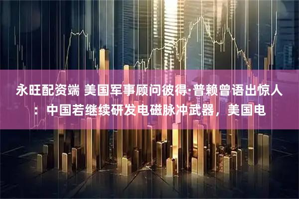 永旺配资端 美国军事顾问彼得·普赖曾语出惊人：中国若继续研发电磁脉冲武器，美国电