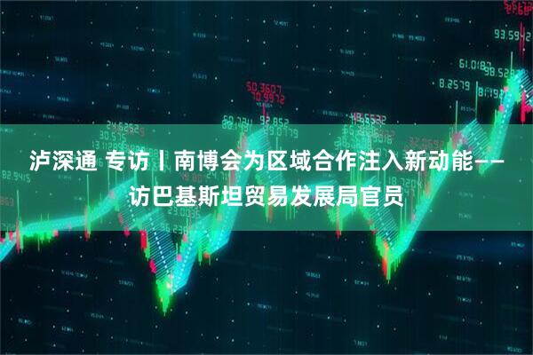 泸深通 专访丨南博会为区域合作注入新动能——访巴基斯坦贸易发展局官员