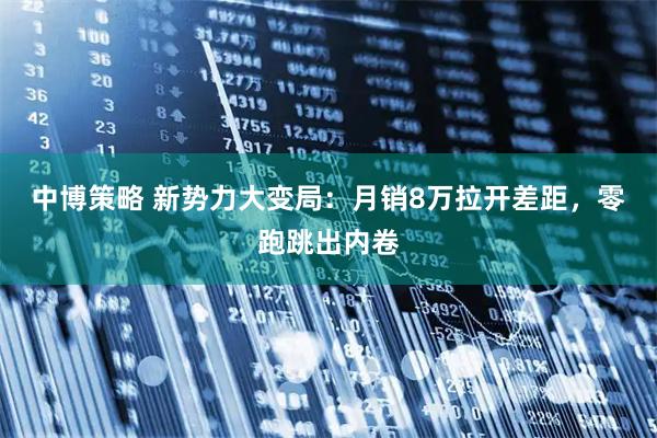 中博策略 新势力大变局：月销8万拉开差距，零跑跳出内卷