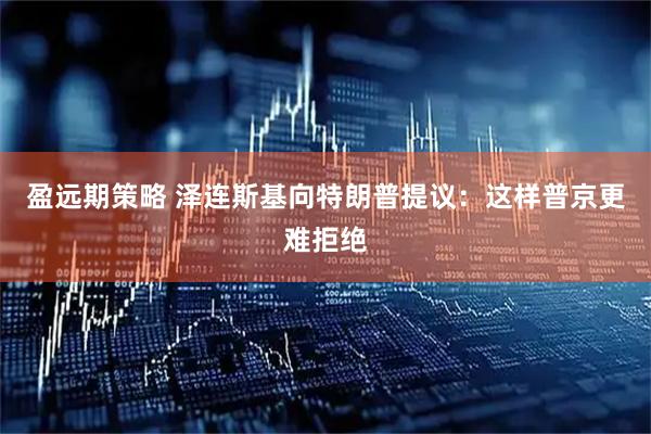 盈远期策略 泽连斯基向特朗普提议：这样普京更难拒绝