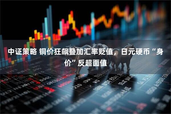中证策略 铜价狂飙叠加汇率贬值,日元硬币“身价”反超面值