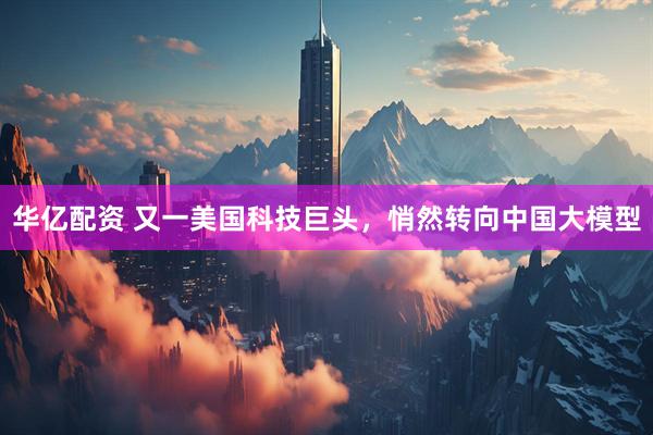 华亿配资 又一美国科技巨头，悄然转向中国大模型