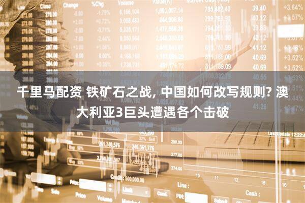 千里马配资 铁矿石之战, 中国如何改写规则? 澳大利亚3巨头遭遇各个击破