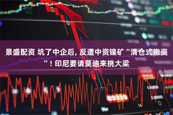 景盛配资 坑了中企后, 反遭中资镍矿“清仓式撤资”! 印尼要请莫迪来挑大梁