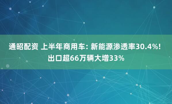 通昭配资 上半年商用车: 新能源渗透率30.4%! 出口超66万辆大增33%