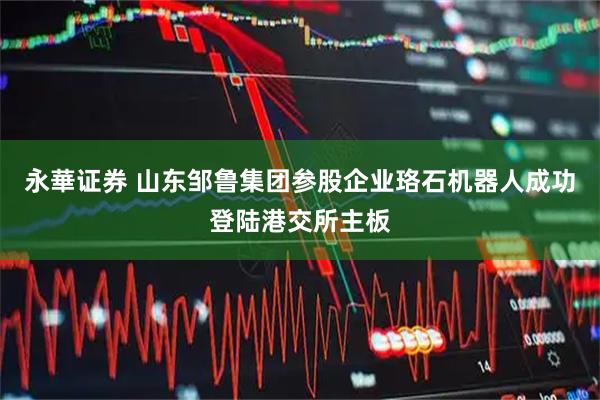 永華证券 山东邹鲁集团参股企业珞石机器人成功登陆港交所主板