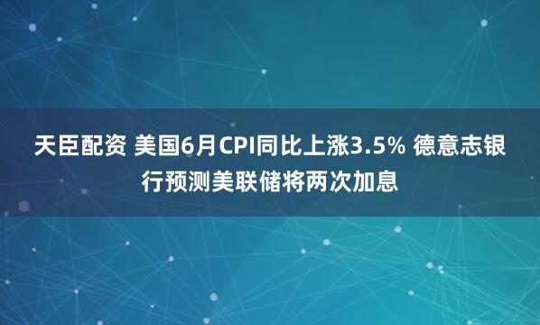 天臣配资 美国6月CPI同比上涨3.5% 德意志银行预测美联储将两次加息