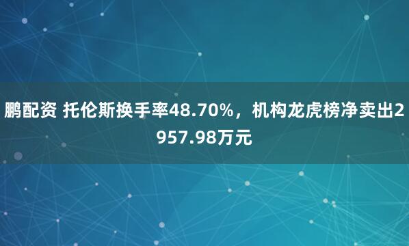 鹏配资 托伦斯换手率48.70%，机构龙虎榜净卖出2957.98万元