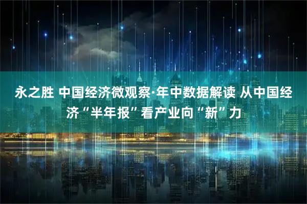 永之胜 中国经济微观察·年中数据解读 从中国经济“半年报”看产业向“新”力