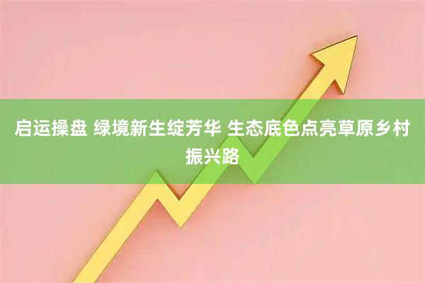 启运操盘 绿境新生绽芳华 生态底色点亮草原乡村振兴路