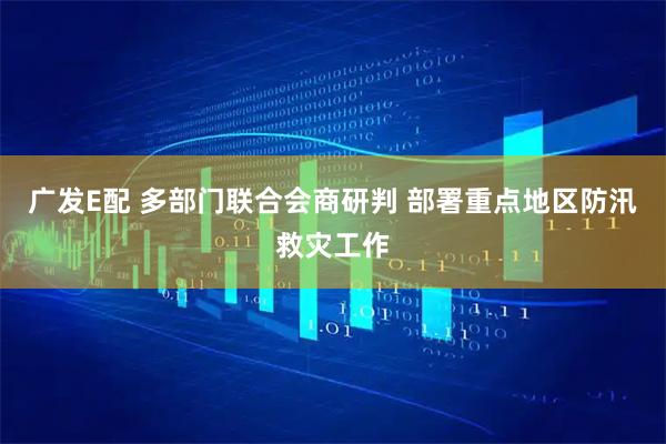 广发E配 多部门联合会商研判 部署重点地区防汛救灾工作