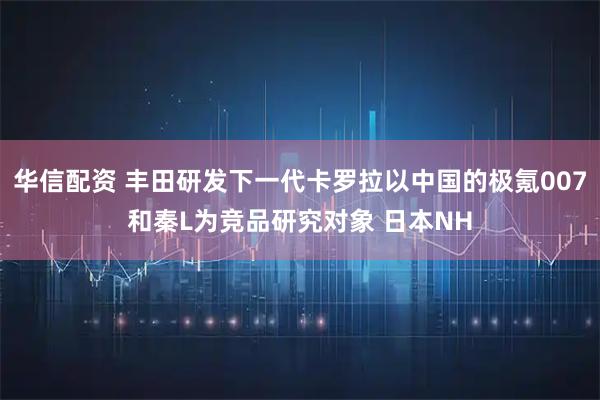 华信配资 丰田研发下一代卡罗拉以中国的极氪007和秦L为竞品研究对象 日本NH