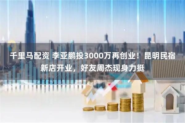 千里马配资 李亚鹏投3000万再创业!昆明民宿新店开业,好友周杰现身力挺