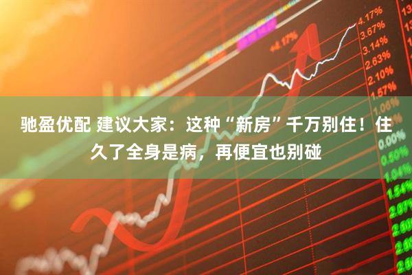 驰盈优配 建议大家：这种“新房”千万别住！住久了全身是病，再便宜也别碰