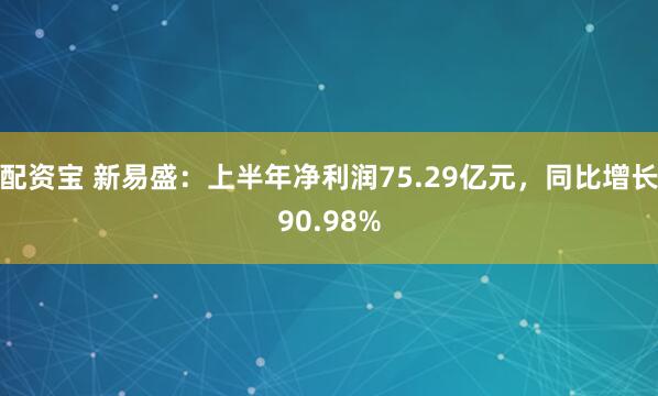 配资宝 新易盛：上半年净利润75.29亿元，同比增长90.98%