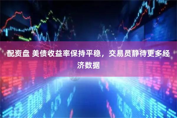 配资盘 美债收益率保持平稳，交易员静待更多经济数据